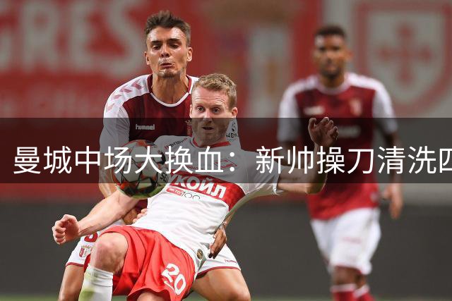 曼城中场大换血：新帅操刀清洗四大核心，年轻新援担重任